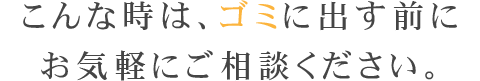 こんな時は、ゴミに出す前にお気軽にご相談ください